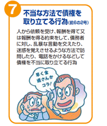 不当な方法で債権を取り立てる行為(前6の2号) 人から依頼を受け、報酬を得て又は報酬を得る約束をして、債務者に対し、乱暴な言動を交えたり、迷惑を覚えさせるような方法で訪問したり、電話をかけるなどして債権を不当に取り立てる行為